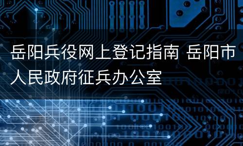 岳阳兵役网上登记指南 岳阳市人民政府征兵办公室