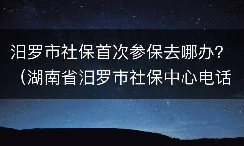 汨罗市社保首次参保去哪办？（湖南省汨罗市社保中心电话）