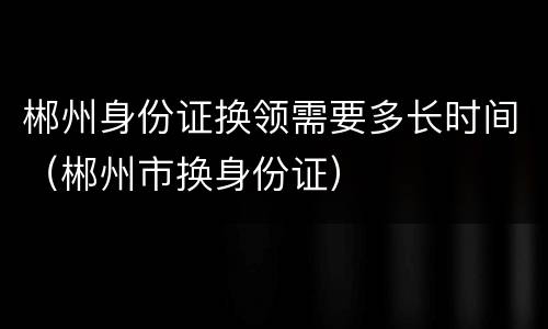 郴州身份证换领需要多长时间（郴州市换身份证）
