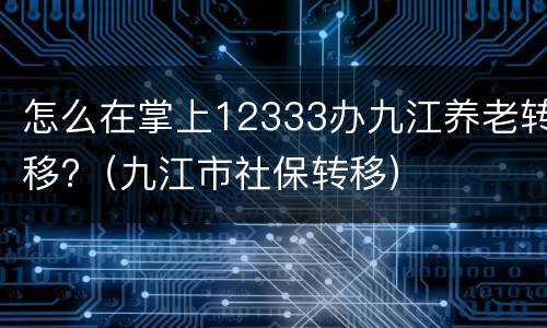 怎么在掌上12333办九江养老转移?（九江市社保转移）