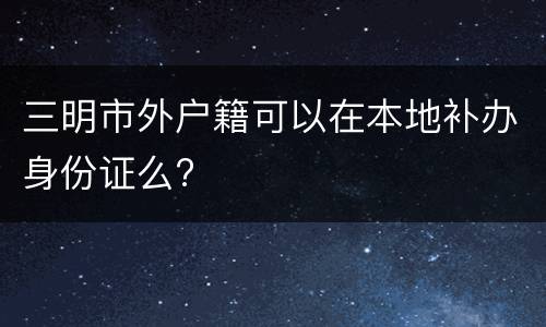 三明市外户籍可以在本地补办身份证么?