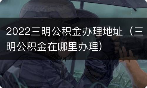 2022三明公积金办理地址（三明公积金在哪里办理）