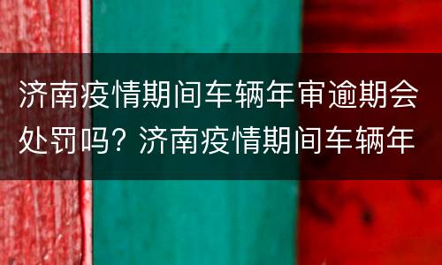 济南疫情期间车辆年审逾期会处罚吗? 济南疫情期间车辆年审逾期会处罚吗知乎
