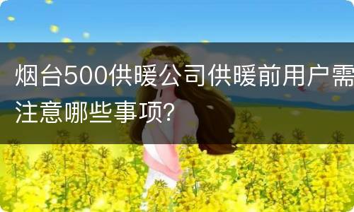 烟台500供暖公司供暖前用户需注意哪些事项？