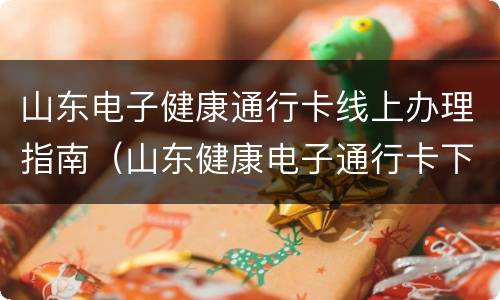 山东电子健康通行卡线上办理指南（山东健康电子通行卡下载安装）
