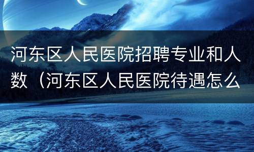 河东区人民医院招聘专业和人数（河东区人民医院待遇怎么样）