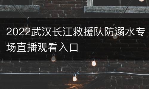 2022武汉长江救援队防溺水专场直播观看入口