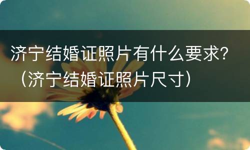 济宁结婚证照片有什么要求？（济宁结婚证照片尺寸）