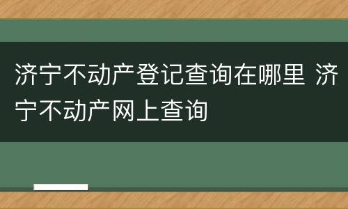 济宁不动产登记查询在哪里 济宁不动产网上查询