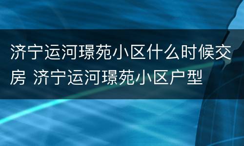 济宁运河璟苑小区什么时候交房 济宁运河璟苑小区户型