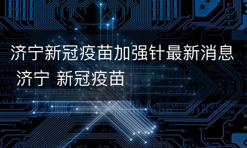 济宁新冠疫苗加强针最新消息 济宁 新冠疫苗