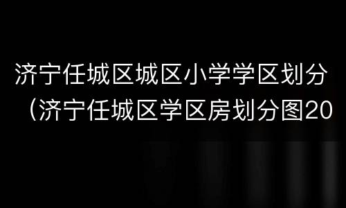 济宁任城区城区小学学区划分（济宁任城区学区房划分图2020）