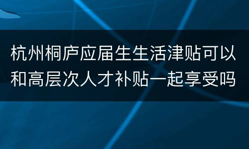 杭州桐庐应届生生活津贴可以和高层次人才补贴一起享受吗？