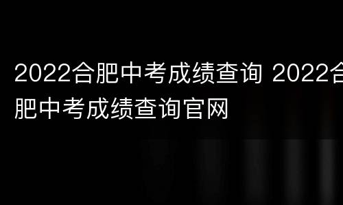 2022合肥中考成绩查询 2022合肥中考成绩查询官网