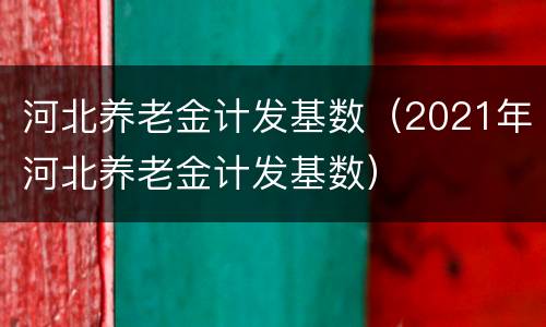 河北养老金计发基数（2021年河北养老金计发基数）