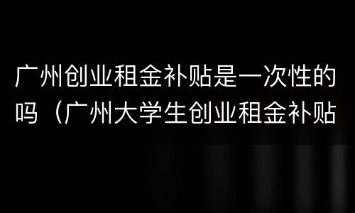 广州创业租金补贴是一次性的吗（广州大学生创业租金补贴）