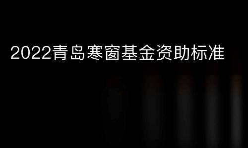 2022青岛寒窗基金资助标准