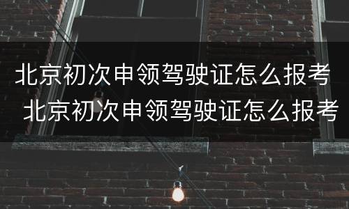 北京初次申领驾驶证怎么报考 北京初次申领驾驶证怎么报考驾校