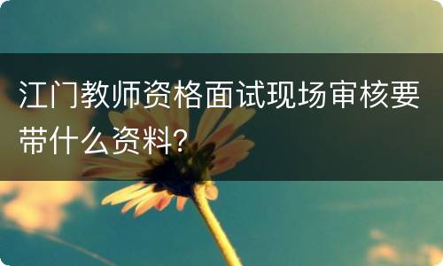 江门教师资格面试现场审核要带什么资料？