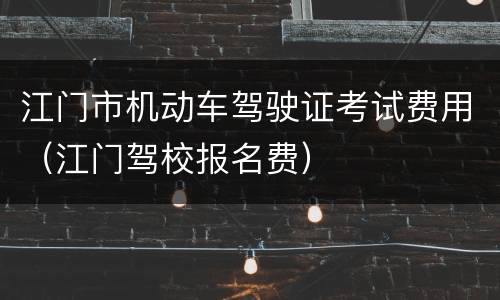 江门市机动车驾驶证考试费用（江门驾校报名费）