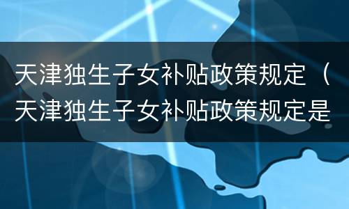 天津独生子女补贴政策规定（天津独生子女补贴政策规定是什么）