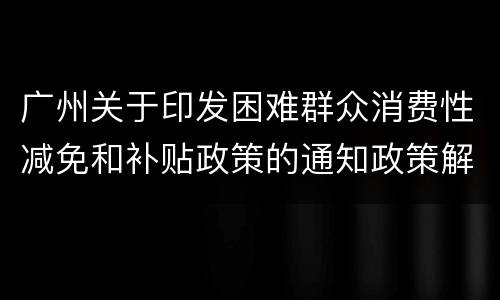 广州关于印发困难群众消费性减免和补贴政策的通知政策解读
