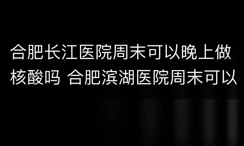 合肥长江医院周末可以晚上做核酸吗 合肥滨湖医院周末可以做核酸检测吗