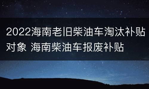 2022海南老旧柴油车淘汰补贴对象 海南柴油车报废补贴
