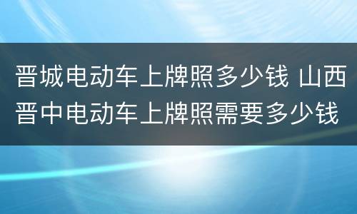 晋城电动车上牌照多少钱 山西晋中电动车上牌照需要多少钱