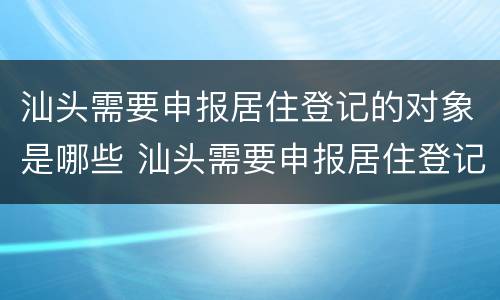 汕头需要申报居住登记的对象是哪些 汕头需要申报居住登记的对象是哪些