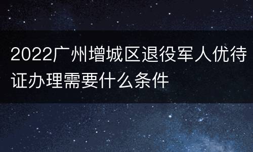 2022广州增城区退役军人优待证办理需要什么条件