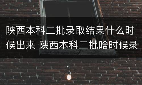 陕西本科二批录取结果什么时候出来 陕西本科二批啥时候录取结束