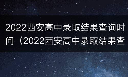 2022西安高中录取结果查询时间（2022西安高中录取结果查询时间及答案）