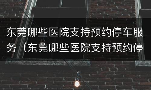 东莞哪些医院支持预约停车服务（东莞哪些医院支持预约停车服务的）