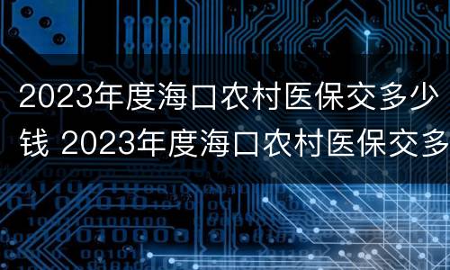 2023年度海口农村医保交多少钱 2023年度海口农村医保交多少钱呢