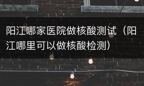 阳江哪家医院做核酸测试（阳江哪里可以做核酸检测）
