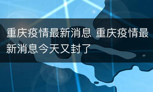 重庆疫情最新消息 重庆疫情最新消息今天又封了
