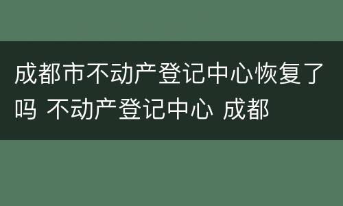 成都市不动产登记中心恢复了吗 不动产登记中心 成都