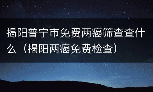 揭阳普宁市免费两癌筛查查什么（揭阳两癌免费检查）