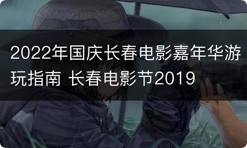 2022年国庆长春电影嘉年华游玩指南 长春电影节2019