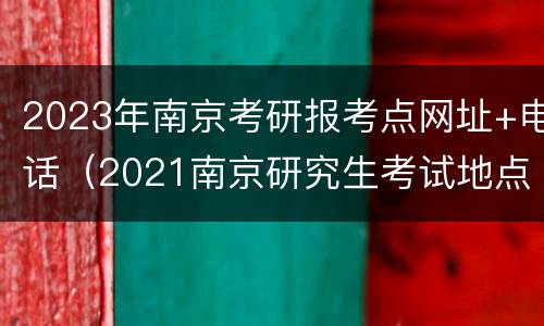 2023年南京考研报考点网址+电话（2021南京研究生考试地点）