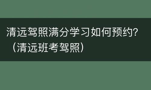 清远驾照满分学习如何预约？（清远班考驾照）