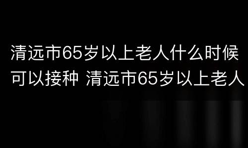 清远市65岁以上老人什么时候可以接种 清远市65岁以上老人什么时候可以接种疫苗