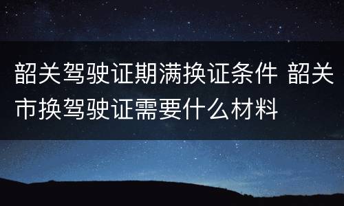 韶关驾驶证期满换证条件 韶关市换驾驶证需要什么材料
