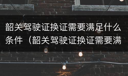 韶关驾驶证换证需要满足什么条件（韶关驾驶证换证需要满足什么条件才能换）