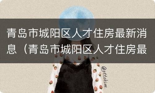 青岛市城阳区人才住房最新消息（青岛市城阳区人才住房最新消息新闻）