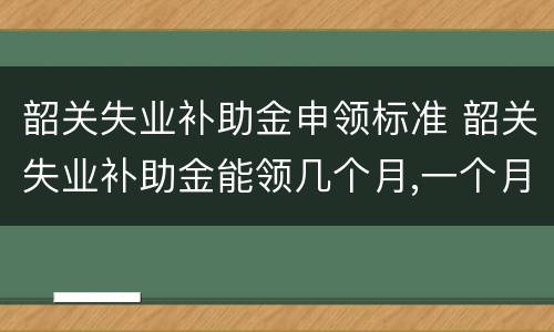 韶关失业补助金申领标准 韶关失业补助金能领几个月,一个月多少钱