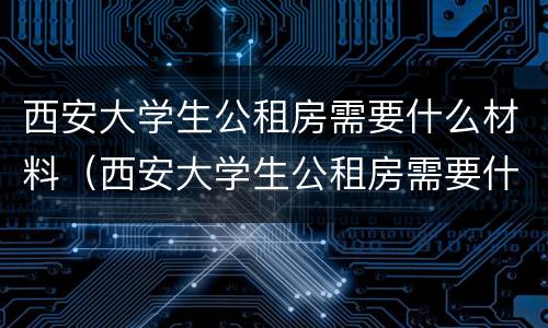 西安大学生公租房需要什么材料（西安大学生公租房需要什么材料才能申请）