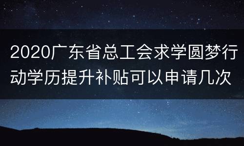 2020广东省总工会求学圆梦行动学历提升补贴可以申请几次