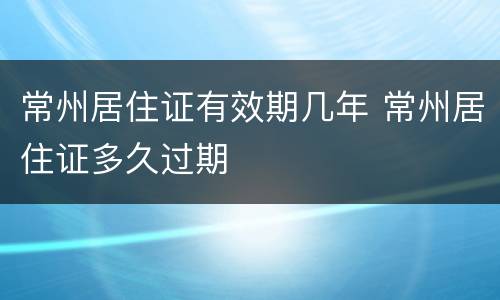 常州居住证有效期几年 常州居住证多久过期